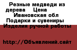 Резные медведи из дерева  › Цена ­ 15 300 - Ивановская обл. Подарки и сувениры » Изделия ручной работы   